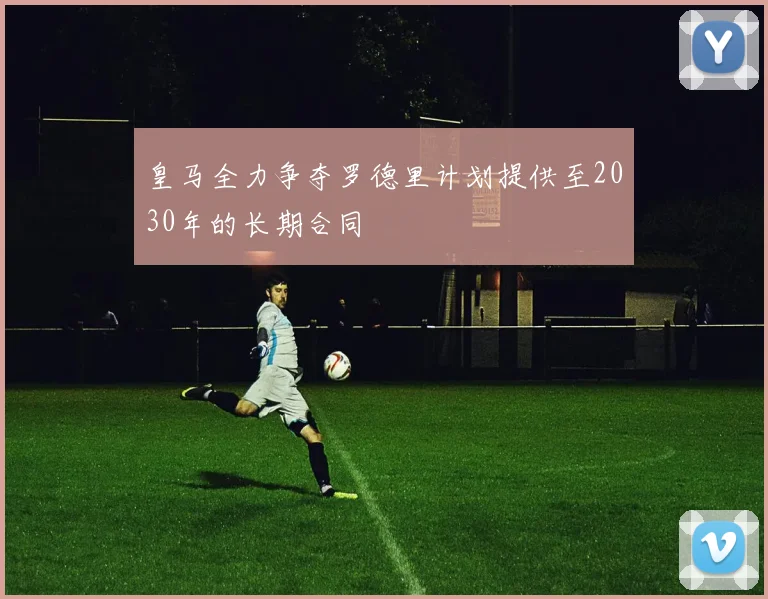 皇马全力争夺罗德里计划提供至2030年的长期合同