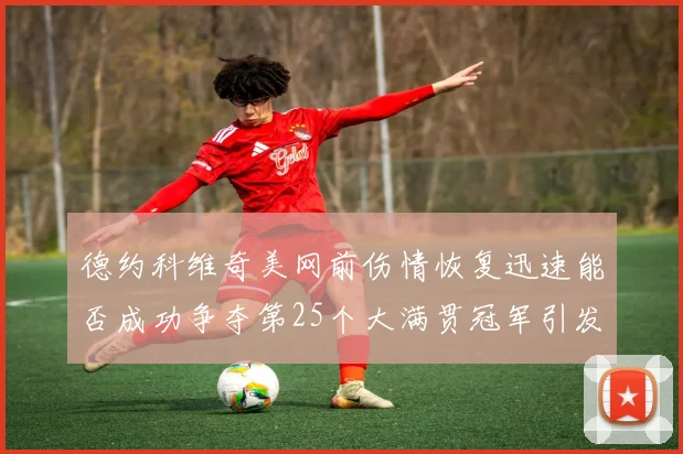 德约科维奇美网前伤情恢复迅速能否成功争夺第25个大满贯冠军引发热议
