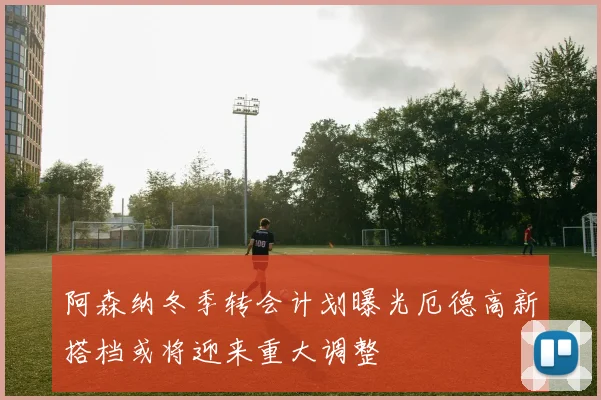 阿森纳冬季转会计划曝光厄德高新搭档或将迎来重大调整