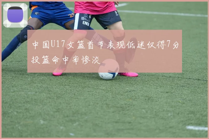 中国U17女篮首节表现低迷仅得7分投篮命中率惨淡