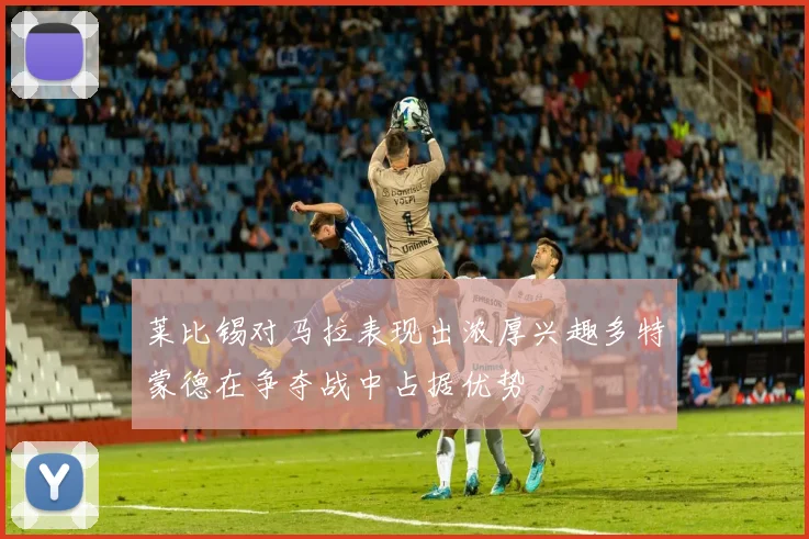 莱比锡对马拉表现出浓厚兴趣多特蒙德在争夺战中占据优势